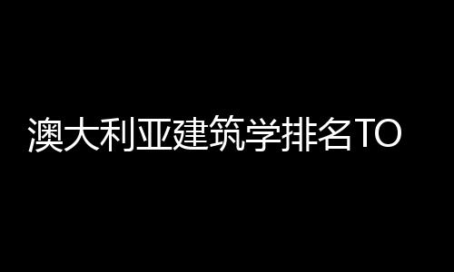 澳大利亚建筑学排名TOP5院校